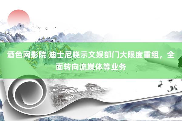 酒色网影院 迪士尼晓示文娱部门大限度重组，全面转向流媒体等业务