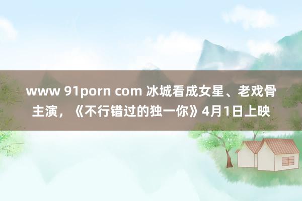 www 91porn com 冰城看成女星、老戏骨主演，《不行错过的独一你》4月1日上映