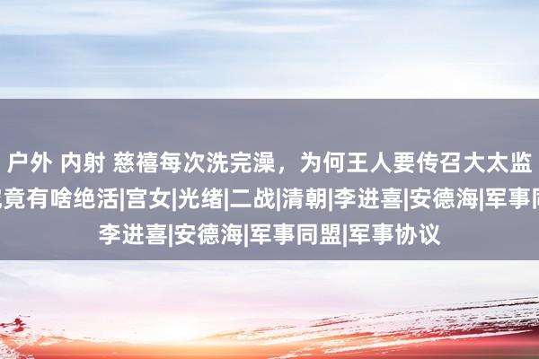 户外 内射 慈禧每次洗完澡，为何王人要传召大太监李莲英？她究